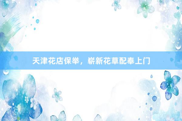 天津花店保举，崭新花草配奉上门